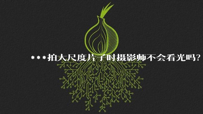 ***拍大尺度片子时摄影师不会看光吗？